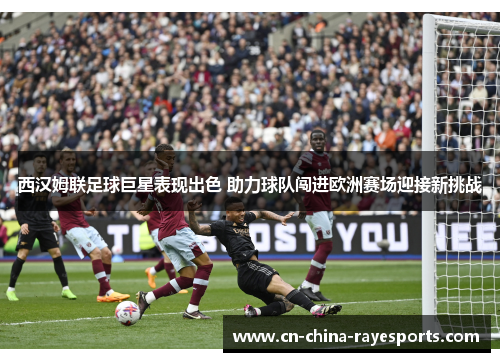 西汉姆联足球巨星表现出色 助力球队闯进欧洲赛场迎接新挑战