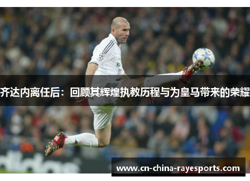 齐达内离任后：回顾其辉煌执教历程与为皇马带来的荣耀