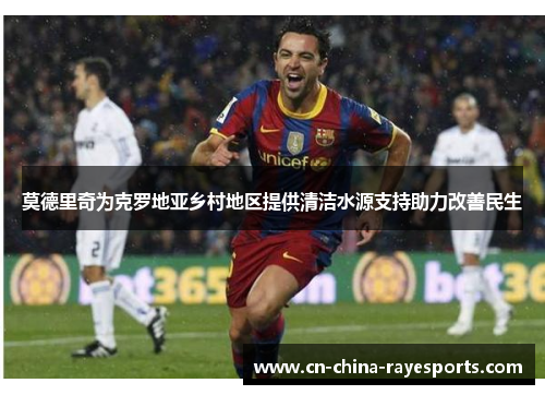 莫德里奇为克罗地亚乡村地区提供清洁水源支持助力改善民生 莫德里奇为克罗地亚乡村地区提供清洁水源支持助力改善民生