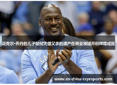 迈克尔·乔丹的儿子如何凭借父亲的遗产在商业领域开创辉煌成就 迈克尔·乔丹的儿子如何凭借父亲的遗产在商业领域开创辉煌成就
