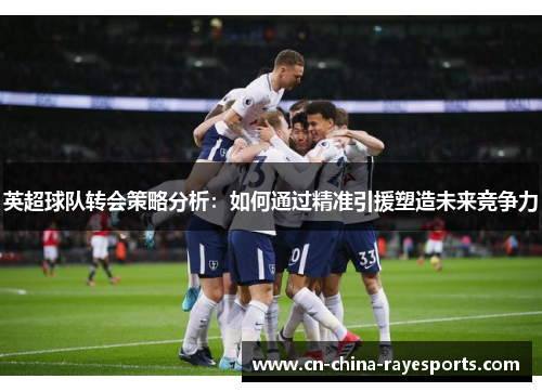 英超球队转会策略分析：如何通过精准引援塑造未来竞争力