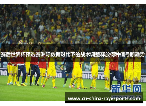 赛后世界杯预选赛洲际数据对比下的战术调整释放何种信号新趋势