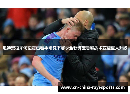 瓜迪奥拉采访透露已着手研究下赛季全新阵型曼城战术或迎重大升级