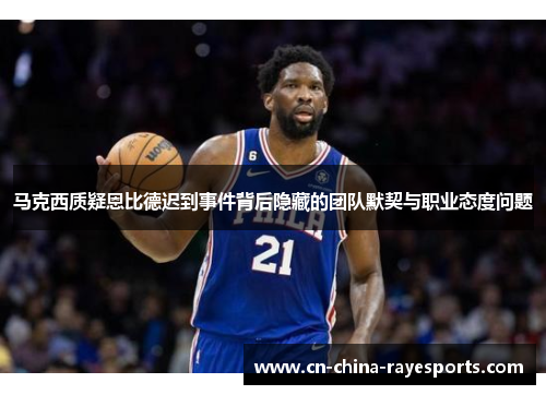马克西质疑恩比德迟到事件背后隐藏的团队默契与职业态度问题 马克西质疑恩比德迟到事件背后隐藏的团队默契与职业态度问题