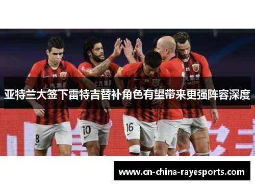 亚特兰大签下雷特吉替补角色有望带来更强阵容深度 亚特兰大签下雷特吉替补角色有望带来更强阵容深度
